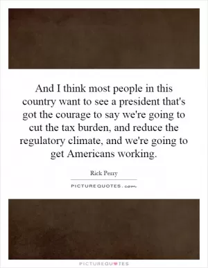 And I think most people in this country want to see a president that's got the courage to say we're going to cut the tax burden, and reduce the regulatory climate, and we're going to get Americans working Picture Quote #1
