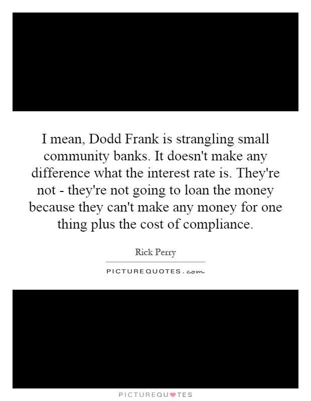 I mean, Dodd Frank is strangling small community banks. It doesn't make any difference what the interest rate is. They're not - they're not going to loan the money because they can't make any money for one thing plus the cost of compliance Picture Quote #1