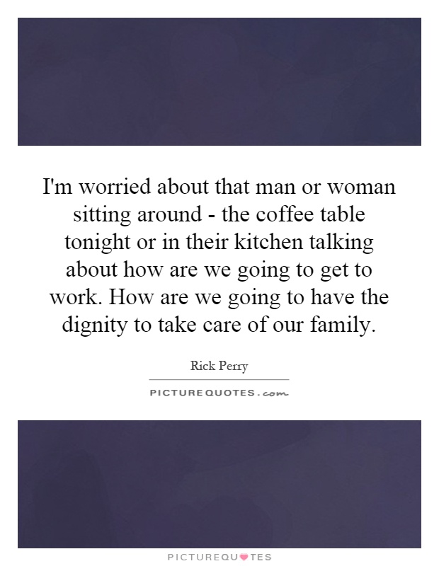 I'm worried about that man or woman sitting around - the coffee table tonight or in their kitchen talking about how are we going to get to work. How are we going to have the dignity to take care of our family Picture Quote #1
