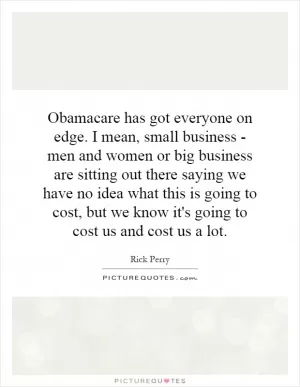 Obamacare has got everyone on edge. I mean, small business - men and women or big business are sitting out there saying we have no idea what this is going to cost, but we know it's going to cost us and cost us a lot Picture Quote #1
