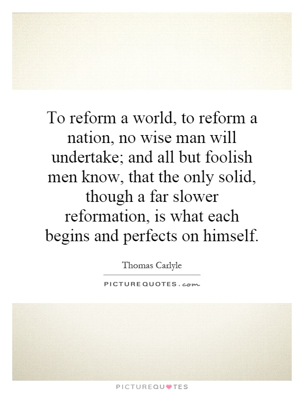 To reform a world, to reform a nation, no wise man will undertake; and all but foolish men know, that the only solid, though a far slower reformation, is what each begins and perfects on himself Picture Quote #1