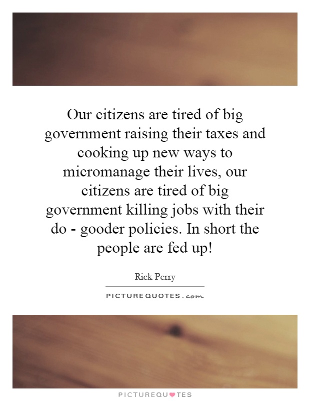 Our citizens are tired of big government raising their taxes and cooking up new ways to micromanage their lives, our citizens are tired of big government killing jobs with their do - gooder policies. In short the people are fed up! Picture Quote #1