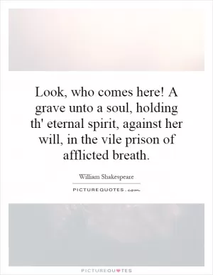 Look, who comes here! A grave unto a soul, holding th' eternal spirit, against her will, in the vile prison of afflicted breath Picture Quote #1