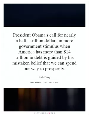 President Obama's call for nearly a half - trillion dollars in more government stimulus when America has more than $14 trillion in debt is guided by his mistaken belief that we can spend our way to prosperity Picture Quote #1