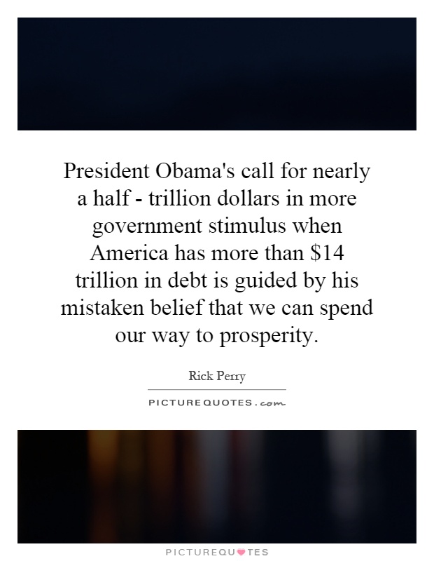 President Obama's call for nearly a half - trillion dollars in more government stimulus when America has more than $14 trillion in debt is guided by his mistaken belief that we can spend our way to prosperity Picture Quote #1