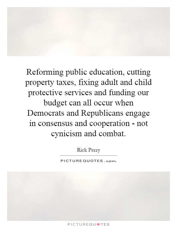 Reforming public education, cutting property taxes, fixing adult and child protective services and funding our budget can all occur when Democrats and Republicans engage in consensus and cooperation - not cynicism and combat Picture Quote #1