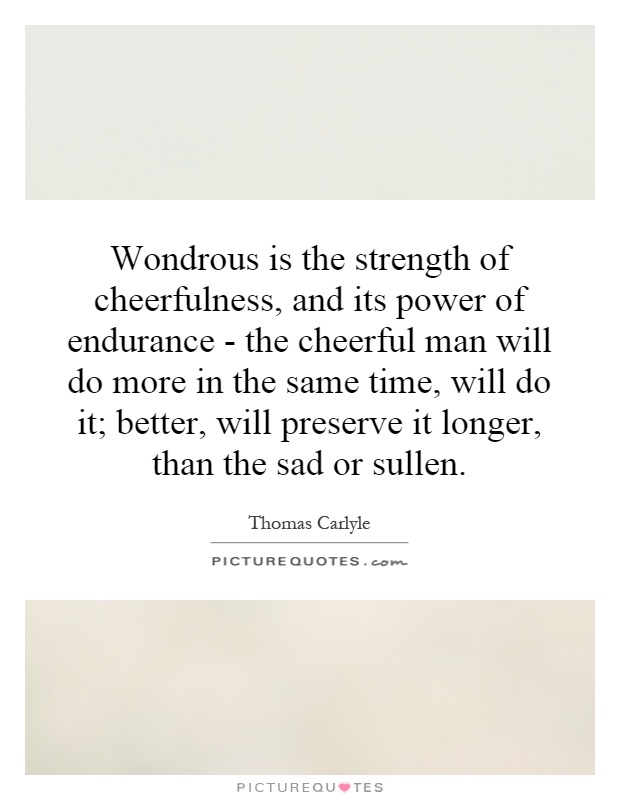 Wondrous is the strength of cheerfulness, and its power of endurance - the cheerful man will do more in the same time, will do it; better, will preserve it longer, than the sad or sullen Picture Quote #1