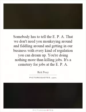 Somebody has to tell the E. P. A. That we don't need you monkeying around and fiddling around and getting in our business with every kind of regulation you can dream up. You're doing nothing more than killing jobs. It's a cemetery for jobs at the E. P. A Picture Quote #1