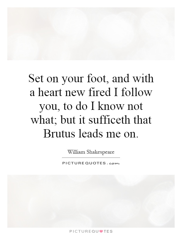 Set on your foot, and with a heart new fired I follow you, to do I know not what; but it sufficeth that Brutus leads me on Picture Quote #1