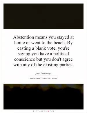 Abstention means you stayed at home or went to the beach. By casting a blank vote, you're saying you have a political conscience but you don't agree with any of the existing parties Picture Quote #1