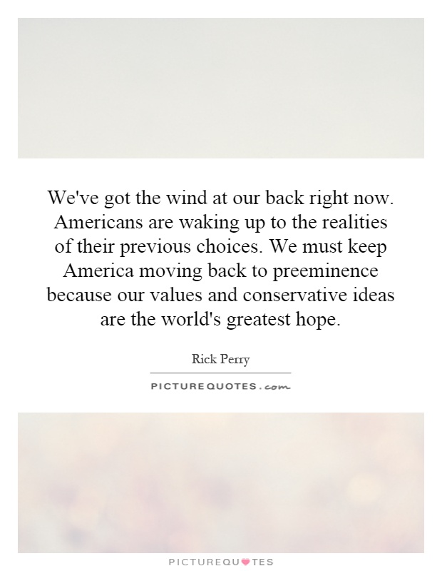 We've got the wind at our back right now. Americans are waking up to the realities of their previous choices. We must keep America moving back to preeminence because our values and conservative ideas are the world's greatest hope Picture Quote #1