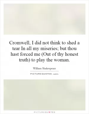 Cromwell, I did not think to shed a tear In all my miseries; but thou hast forced me (Out of thy honest truth) to play the woman Picture Quote #1