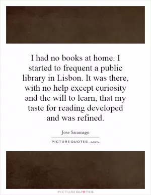 I had no books at home. I started to frequent a public library in Lisbon. It was there, with no help except curiosity and the will to learn, that my taste for reading developed and was refined Picture Quote #1