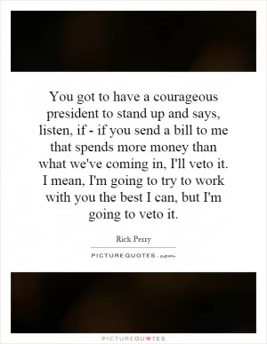 You got to have a courageous president to stand up and says, listen, if - if you send a bill to me that spends more money than what we've coming in, I'll veto it. I mean, I'm going to try to work with you the best I can, but I'm going to veto it Picture Quote #1
