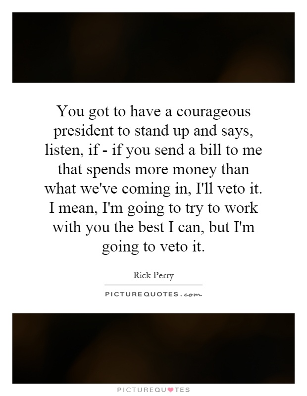 You got to have a courageous president to stand up and says, listen, if - if you send a bill to me that spends more money than what we've coming in, I'll veto it. I mean, I'm going to try to work with you the best I can, but I'm going to veto it Picture Quote #1