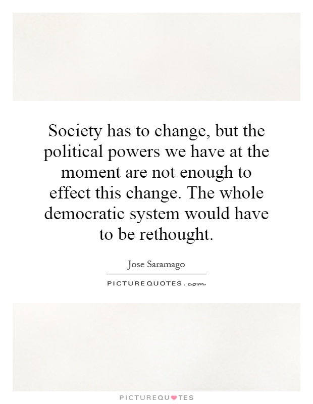 Society has to change, but the political powers we have at the moment are not enough to effect this change. The whole democratic system would have to be rethought Picture Quote #1