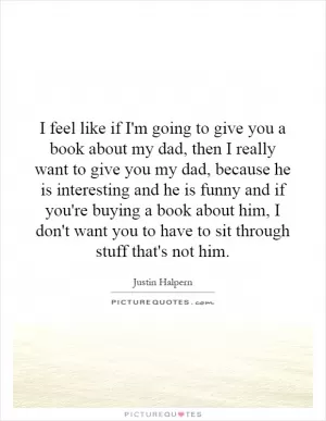 I feel like if I'm going to give you a book about my dad, then I really want to give you my dad, because he is interesting and he is funny and if you're buying a book about him, I don't want you to have to sit through stuff that's not him Picture Quote #1