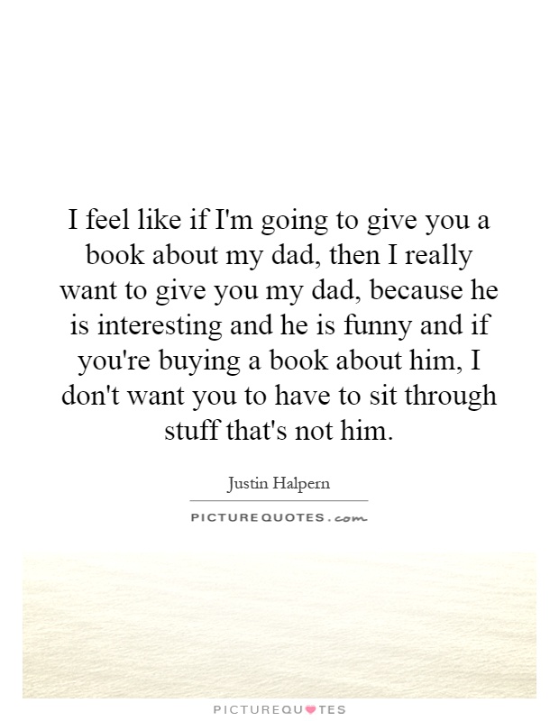 I feel like if I'm going to give you a book about my dad, then I really want to give you my dad, because he is interesting and he is funny and if you're buying a book about him, I don't want you to have to sit through stuff that's not him Picture Quote #1