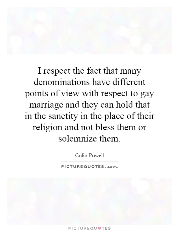 I respect the fact that many denominations have different points of view with respect to gay marriage and they can hold that in the sanctity in the place of their religion and not bless them or solemnize them Picture Quote #1