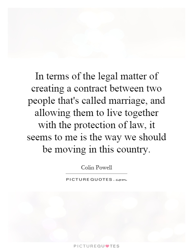 In terms of the legal matter of creating a contract between two people that's called marriage, and allowing them to live together with the protection of law, it seems to me is the way we should be moving in this country Picture Quote #1