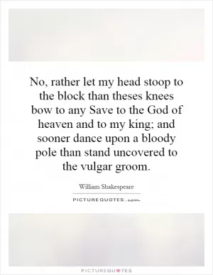 No, rather let my head stoop to the block than theses knees bow to any Save to the God of heaven and to my king; and sooner dance upon a bloody pole than stand uncovered to the vulgar groom Picture Quote #1