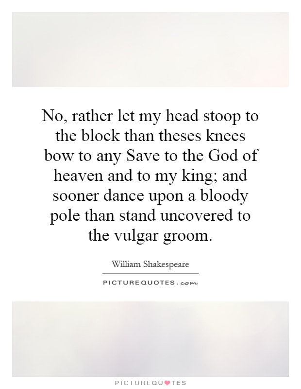 No, rather let my head stoop to the block than theses knees bow to any Save to the God of heaven and to my king; and sooner dance upon a bloody pole than stand uncovered to the vulgar groom Picture Quote #1