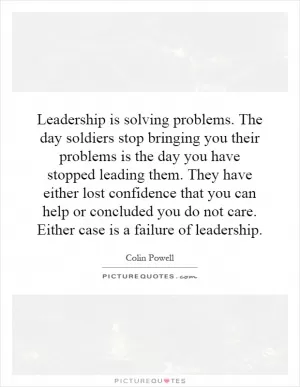 Leadership is solving problems. The day soldiers stop bringing you their problems is the day you have stopped leading them. They have either lost confidence that you can help or concluded you do not care. Either case is a failure of leadership Picture Quote #1