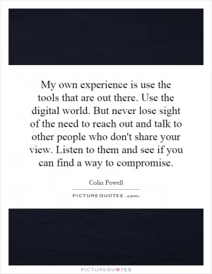 My own experience is use the tools that are out there. Use the digital world. But never lose sight of the need to reach out and talk to other people who don't share your view. Listen to them and see if you can find a way to compromise Picture Quote #1
