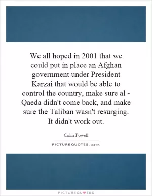 We all hoped in 2001 that we could put in place an Afghan government under President Karzai that would be able to control the country, make sure al - Qaeda didn't come back, and make sure the Taliban wasn't resurging. It didn't work out Picture Quote #1