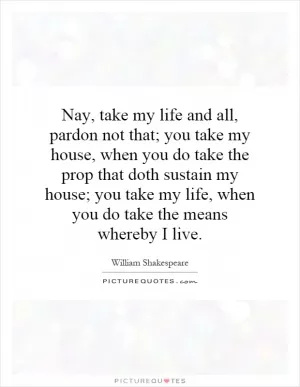 Nay, take my life and all, pardon not that; you take my house, when you do take the prop that doth sustain my house; you take my life, when you do take the means whereby I live Picture Quote #1
