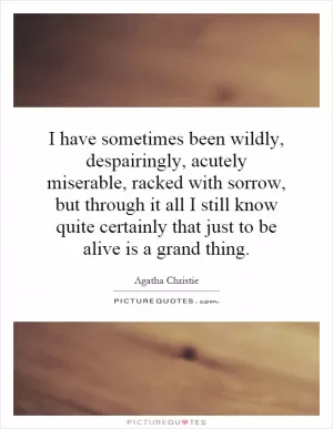 I have sometimes been wildly, despairingly, acutely miserable, racked with sorrow, but through it all I still know quite certainly that just to be alive is a grand thing Picture Quote #1