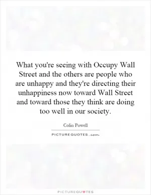 What you're seeing with Occupy Wall Street and the others are people who are unhappy and they're directing their unhappiness now toward Wall Street and toward those they think are doing too well in our society Picture Quote #1