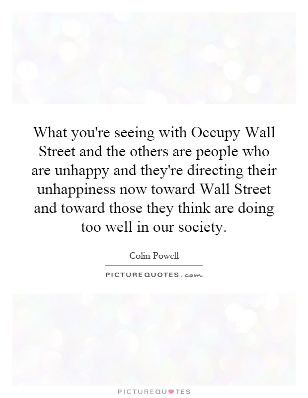 What you're seeing with Occupy Wall Street and the others are people who are unhappy and they're directing their unhappiness now toward Wall Street and toward those they think are doing too well in our society Picture Quote #1