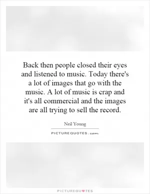 Back then people closed their eyes and listened to music. Today there's a lot of images that go with the music. A lot of music is crap and it's all commercial and the images are all trying to sell the record Picture Quote #1