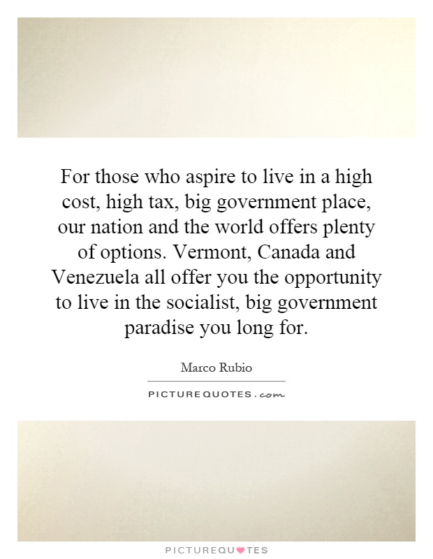 For those who aspire to live in a high cost, high tax, big government place, our nation and the world offers plenty of options. Vermont, Canada and Venezuela all offer you the opportunity to live in the socialist, big government paradise you long for Picture Quote #1