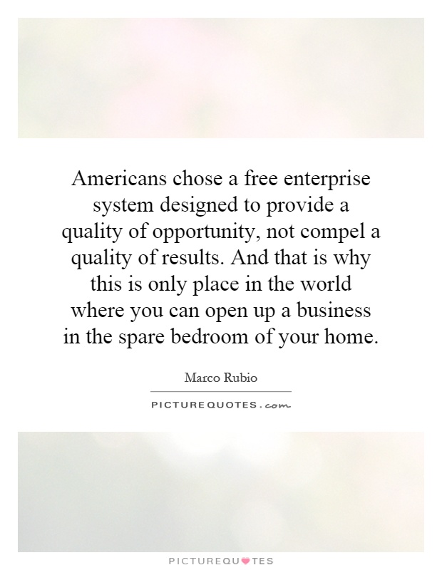 Americans chose a free enterprise system designed to provide a quality of opportunity, not compel a quality of results. And that is why this is only place in the world where you can open up a business in the spare bedroom of your home Picture Quote #1