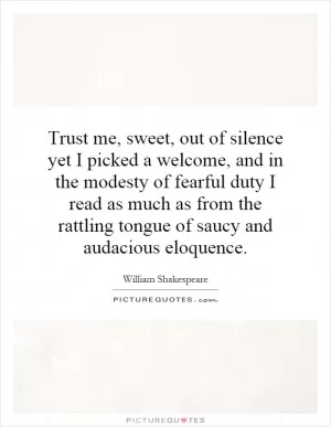 Trust me, sweet, out of silence yet I picked a welcome, and in the modesty of fearful duty I read as much as from the rattling tongue of saucy and audacious eloquence Picture Quote #1