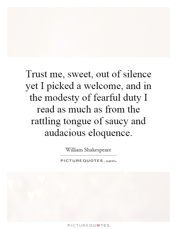 Trust me, sweet, out of silence yet I picked a welcome, and in the modesty of fearful duty I read as much as from the rattling tongue of saucy and audacious eloquence Picture Quote #1