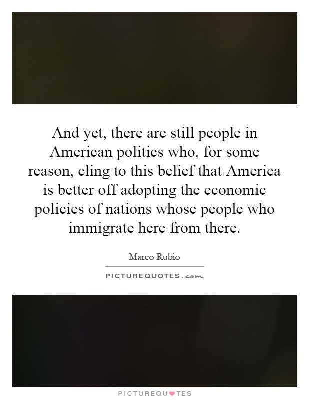 And yet, there are still people in American politics who, for some reason, cling to this belief that America is better off adopting the economic policies of nations whose people who immigrate here from there Picture Quote #1