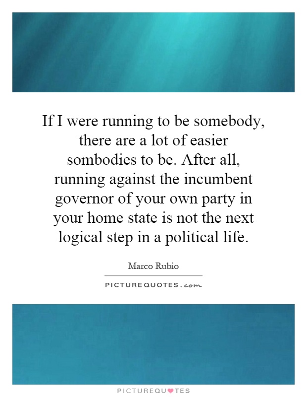 If I were running to be somebody, there are a lot of easier sombodies to be. After all, running against the incumbent governor of your own party in your home state is not the next logical step in a political life Picture Quote #1