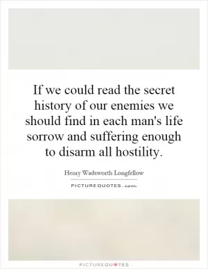 If we could read the secret history of our enemies we should find in each man's life sorrow and suffering enough to disarm all hostility Picture Quote #1