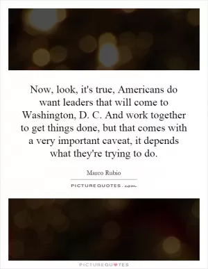 Now, look, it's true, Americans do want leaders that will come to Washington, D. C. And work together to get things done, but that comes with a very important caveat, it depends what they're trying to do Picture Quote #1