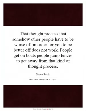 That thought process that somehow other people have to be worse off in order for you to be better off does not work. People get on boats people jump fences to get away from that kind of thought process Picture Quote #1