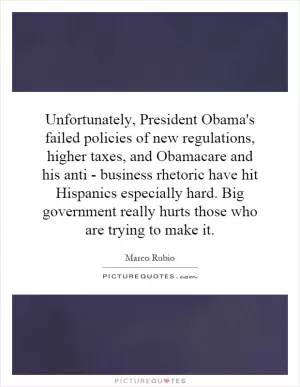 Unfortunately, President Obama's failed policies of new regulations, higher taxes, and Obamacare and his anti - business rhetoric have hit Hispanics especially hard. Big government really hurts those who are trying to make it Picture Quote #1