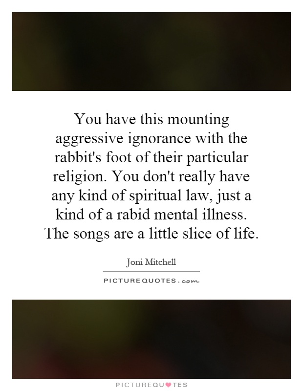 You have this mounting aggressive ignorance with the rabbit's foot of their particular religion. You don't really have any kind of spiritual law, just a kind of a rabid mental illness. The songs are a little slice of life Picture Quote #1