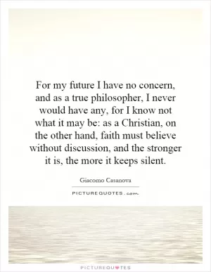For my future I have no concern, and as a true philosopher, I never would have any, for I know not what it may be: as a Christian, on the other hand, faith must believe without discussion, and the stronger it is, the more it keeps silent Picture Quote #1