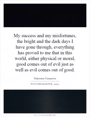 My success and my misfortunes, the bright and the dark days I have gone through, everything has proved to me that in this world, either physical or moral, good comes out of evil just as well as evil comes out of good Picture Quote #1