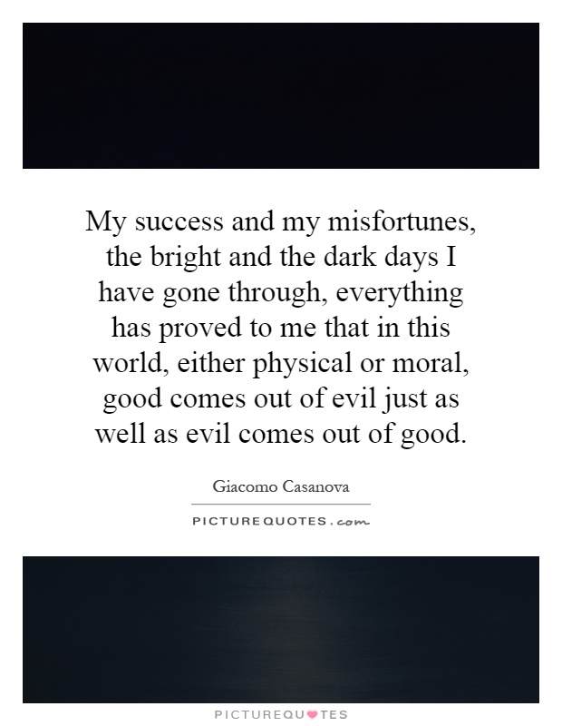 My success and my misfortunes, the bright and the dark days I have gone through, everything has proved to me that in this world, either physical or moral, good comes out of evil just as well as evil comes out of good Picture Quote #1