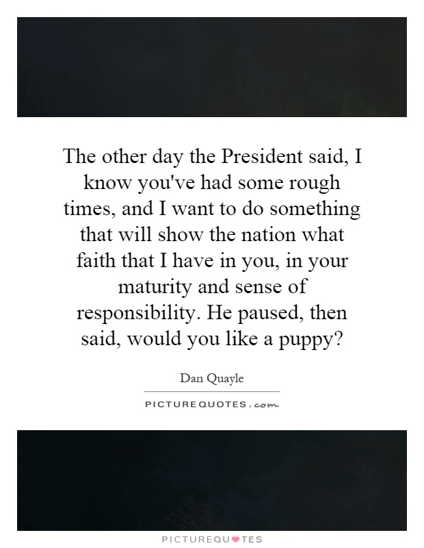 The other day the President said, I know you've had some rough times, and I want to do something that will show the nation what faith that I have in you, in your maturity and sense of responsibility. He paused, then said, would you like a puppy? Picture Quote #1