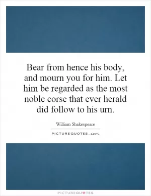 Bear from hence his body, and mourn you for him. Let him be regarded as the most noble corse that ever herald did follow to his urn Picture Quote #1